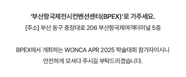 ‘부산항국제전시컨벤션센터(BPEX)’로 가주세요. [주소] 부산 동구 충장대로 206 부산항국제여객터미널 5층 / BPEX에서 개최하는 WONCA APR 2025 학술대회 참가자이시니 안전하게 모셔다 주시길 부탁드리겠습니다.